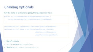 Chaining Optionals
Optional<Person> optPerson = Optional.ofNullable(person)
Optional<String> name = optPerson.map(Person::getCar)
.map(Car::getInsurance)
.map(Insurance::getName);
public String getCarInsuranceName(Person person) {
return person.getCar().getInsurance().getName();
}
Get the name of an insurance policy that a person may have.
• Doesn’t compile
• getCar returns Optional<Car>
• Results in Optional<Optional<Car>>
 