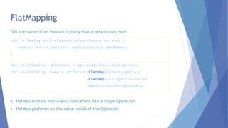 FlatMapping
Optional<Person> optPerson = Optional.ofNullable(person)
Optional<String> name = optPerson.flatMap(Person::getCar)
.flatMap(Car::getInsurance)
.map(Insurance::getName);
public String getCarInsuranceName(Person person) {
return person.getCar().getInsurance().getName();
}
Get the name of an insurance policy that a person may have.
• flatMap flattens multi-level operations into a single operation
• flatMap performs on the value inside of the Optionals
 