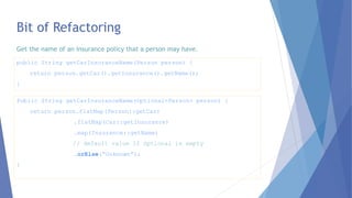 Bit of Refactoring
Public String getCarInsuranceName(Optional<Person> person) {
return person.flatMap(Person::getCar)
.flatMap(Car::getInsurance)
.map(Insurance::getName)
// default value if Optional is empty
.orElse(“Unknown”);
}
public String getCarInsuranceName(Person person) {
return person.getCar().getInsurance().getName();
}
Get the name of an insurance policy that a person may have.
 
