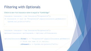 Filtering with Optionals
Insurance insurance = new Insurance(“Progressive”);
Optional<Insurance> optInsurance = Optional.of(insurance);
optionalInsurance.filter(i -> “Progressive”.equals(insurance.getName()))
// Print the name if it exsists.
.ifPresent(x -> System.out.println(“ok”));
Insurance insurance = new Insurance(“Progressive”);
If (insurance != null && “Progressive”.equals(insurance.getName())){
System.out.println(“ok”);
}
Check to see if an insurance name is equal to “Cambridge”
 