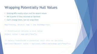 Wrapping Potentially Null Values
Map<String, Object> map = new HashMap<>();
// Potentially returns a null value
Object value = map.get(“key”);
// Safely transforms a potential null into an Optional
Optional<Object> value = Optional.ofNullable(map.get(“key”));
• Existing APIs mostly return null for absent values
• We’d prefer if they returned an Optional
• Can’t change them, but we wrap them
 
