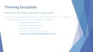 Throwing Exceptions
Public String getCarInsuranceName(Optional<Person> person, int minAge) {
return person.filter(age -> p.getAge() >= minAge)
.flatMap(Person::getCar)
.flatMap(Car::getInsurance)
.map(Insurance::getName)
// Throw an appropriate exception
.orElseThrow(IllegalStateException::new);
}
Sometimes you need to throw an exception if a value is absent.
 