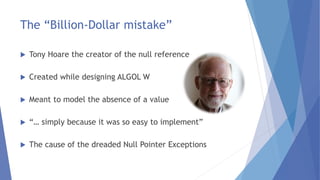 The “Billion-Dollar mistake”
 Tony Hoare the creator of the null reference
 Created while designing ALGOL W
 Meant to model the absence of a value
 “… simply because it was so easy to implement”
 The cause of the dreaded Null Pointer Exceptions
 