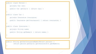 public class Person {
private Car car;
public Car getCar() { return car; }
}
public class Car {
private Insurance insurance;
public Insurance getInsurance() { return insurance; }
}
public class Insurance {
private String name;
public String getName() { return name; }
}
public String getCarInsuranceName(Person person) {
return person.getCar().getInsurance().getName();
}
 