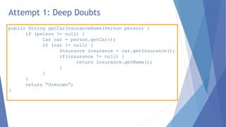 public String getCarInsuranceName(Person person) {
if (person != null) {
Car car = person.getCar();
if (car != null) {
Insurance insurance = car.getInsurance();
if(insurance != null) {
return insurance.getName();
}
}
}
return “Unknown”;
}
Attempt 1: Deep Doubts
 