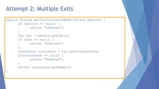 public String getCarInsuranceName(Person person) {
if (person == null) {
return “Unknown”;
}
Car car = person.getCar();
if (car == null) {
return “Unknown”;
}
Insurance insurance = car.getInsurance();
if(insurance == null) {
return “Unknown”;
}
return insurance.getName();
}
Attempt 2: Multiple Exits
 