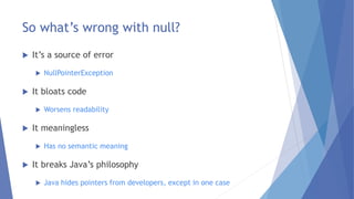 So what’s wrong with null?
 It’s a source of error
 NullPointerException
 It bloats code
 Worsens readability
 It meaningless
 Has no semantic meaning
 It breaks Java’s philosophy
 Java hides pointers from developers, except in one case
 