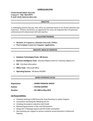 CURRICULUM VITAE 
SYED IMADUDDIN NIZAMI 
Contact #: +966- 582335879 
E-mail: imad_immo@yahoo.com 
OBJECTIVE 
A challenging position that may fully utilize my potentials based on my formal education and 
experience. Position should have an opportunity for career development that will guarantee 
continued growth enhancement skill and expertise. 
EDUCATION/TRAINING 
· Bachelor of Commerce, Osmania University, INDIA. 
· Post Graduate Course in Computer Applications. 
INDUSTRY AREAS OF EXPERTISE 
· Database Technologies/Tools –MS Access 
· Business Intelligence Tools – Business Objects client 6.5 § Business Objects 6.5 
· FID - First Data Information 
· Office Tools – Microsoft Office 
· Operating Systems - Windows XP/2007 
WORK EXPERIENCE IN KSA 
Organization : SAMBA FINANCIAL GROUP 
Position : SYSTEM SUPPORT 
Duration : Oct 2005 to May 2014 
Job Responsibilities : 
· Presently working in CAB (Consumer Asset Business) as system Support 
· Consultants and doing the following chic his 
· Initiating the projects related to retail Credit 
· Maintaining parameter in Star and Cold Systems. 
· Doing UAT in Newapps System and FDI Credit card System. 
· Also assisting user support to various customer service branches in Dubai and 
Pakistan 
 