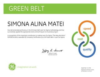 GREEN BELT
SIMONA ALINA MATEI
Has demonstrated proficiency in the GE Green Belt Lean Six Sigma methodology and has
successfully applied the appropriate tools and techniques to a business project.
In recognition of this important contribution to making Lean Six Sigma "The Way We Work,"
SIMONA ALINA is awarded GE Company Certification as a GE Green Belt in Lean Six Sigma.
Jeffrey R. Immelt
Chairman and CEO
September 14, 2016
Registered certificate number:
607168-690425-212347403
imagination at work
 