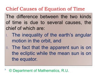 Chief Causes of Equation of Time
The difference between the two kinds
of time is due to several causes, the
chief of which are:
I. The inequality of the earth’s angular
motion in the orbit, and
II. The fact that the apparent sun is on
the ecliptic while the mean sun is on
the equator.
© Department of Mathematics, R.U.
 