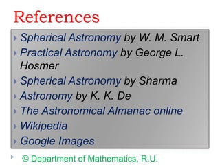 References
 Spherical Astronomy by W. M. Smart
 Practical Astronomy by George L.
Hosmer
 Spherical Astronomy by Sharma
 Astronomy by K. K. De
 The Astronomical Almanac online
 Wikipedia
 Google Images
© Department of Mathematics, R.U.
 