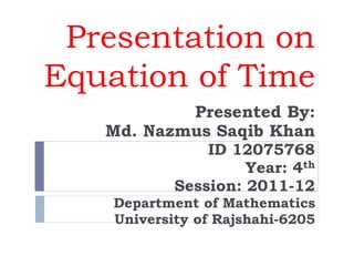 Presentation on
Equation of Time
Presented By:
Md. Nazmus Saqib Khan
ID 12075768
Year: 4th
Session: 2011-12
Department of Mathematics
University of Rajshahi-6205
 