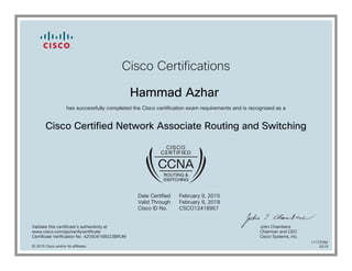 Cisco Certifications
Hammad Azhar
has successfully completed the Cisco certification exam requirements and is recognized as a
Cisco Certified Network Associate Routing and Switching
Date Certified
Valid Through
Cisco ID No.
February 9, 2015
February 9, 2018
CSCO12418957
Validate this certificate's authenticity at
www.cisco.com/go/verifycertificate
Certificate Verification No. 420504168023BRUM
John Chambers
Chairman and CEO
Cisco Systems, Inc.
© 2015 Cisco and/or its affiliates
11137084
0219
 