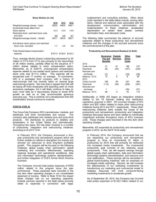 Can Cash Flow Continue To Support Soaring Share Repurchases? Behind The Numbers
Will Becker January 30, 2015
10
Share Dilution (in mil)
5/14 5/13 5/12
Weighted-average shares – basic 628.6 648.6 648.1
Incremental share effect from:
Stock options 12.3 12.0 13.9
Restricted stock, restricted stock units,
and other 4.8 5.0 4.7
Weighted-average shares – diluted 645.7 665.6 666.7
Anti-dilutive stock options and restricted
stock units, excluded 1.7 0.6 5.8
Total shared-based compensation
expense $107.0 $128.9 $124.3
Thus, average diluted shares outstanding decreased by 20
million in FY14 from FY13 due primarily to the repurchase
of 36 million shares, partially offset by the issuance of 7
million shares related to stock compensation plans.
Meanwhile, as of 5/25/14, unrecognized compensation
expense related to non-vested stock options and restricted
stock units was $117.2 million. This expense will be
recognized over 17 months, on average. To summarize,
GIS is a packaged food company with a history of
restructurings that has recently taken on several large
restructuring projects. Not only does it appear that GIS will
be laying off more employees and spending cash on more
severance packages, but it will likely continue to take on
even more debt as it repurchases shares to boost EPS
growth as well as to help accommodate generous
executive pay. This is certainly not a development that GIS
shareholders should continue to endorse.
COCA-COLA
The Coca-Cola Company (KO) manufactures, markets, and
distributes soft drink concentrates and syrups. The
company also distributes and markets juice and juice-drink
products. KO distributes its products to retailers and
wholesalers in the United States and internationally.
Throughout the years, KO has been involved in a number
of productivity, integration and restructuring initiatives.
According to its 2013 10-K,
In February 2012, the Company announced a four-
year productivity and reinvestment program which will
further enable our efforts to strengthen our brands and
reinvest our resources to drive long-term profitable
growth. This program will be focused on the following
initiatives: global supply chain optimization; global
marketing and innovation effectiveness; operating
expense leverage and operational excellence; data
and information technology systems standardization;
and further integration of CCE's former North America
business.
The Company incurred total pretax expenses of $764
million related to this program since the plan
commenced. These expenses were recorded in the
line item other operating charges in our consolidated
statement of income. Refer to Note 19 for the impact
these charges had on our operating segments.
Outside services reported in the table below primarily
relate to expenses in connection with legal,
outplacement and consulting activities. Other direct
costs reported in the table below include, among other
items, internal and external costs associated with the
development, communication, administration and
implementation of these initiatives; accelerated
depreciation on certain fixed assets; contract
termination fees; and relocation costs.
The following table summarizes the balance of accrued
expenses related to these productivity and reinvestment
initiatives and the changes in the accrued amounts since
the commencement of the plan:
Productivity and Reinvestment Breakout (in $mil)
Severance
Pay and
Benefits
Outside
Services
Other
Direct
Costs
Total
2012
Costs incurred 21 61 188 270
Payments (8) (55) (167) (230)
Noncash and
exchange (1) - (13) (14)
Balance, 12/12 12 6 8 26
2013
Costs incurred 188 59 247 494
Payments (113) (59) (209) (381)
Noncash and
exchange 1 - (28) (27)
Balance, 12/13 88 6 18 112
Additionally, in 2008, KO began an integration initiative
related to the 18 German bottling and distribution
operations acquired in 2007. KO incurred charges of $15
million and $52 million related to these other restructuring
initiatives during 2012 and 2011, respectively. These other
restructuring initiatives were outside the scope of the
productivity and reinvestment, productivity and integration
initiatives discussed above and were related to individually
insignificant activities throughout many of KO’s business
units. These charges were recorded in the line item other
operating charges.
Meanwhile, KO expanded its productivity and reinvestment
program in 2014, as the 3Q14 10-Q noted,
In February 2014, the Company announced that we
are expanding our productivity and reinvestment
program to drive an incremental $1 billion in
productivity by 2016 that will primarily be redirected
into increased media investments. Our incremental
productivity goal consists of two relatively equal
components. First, we will expand savings through
global supply chain optimization, data and information
technology systems standardization, and resource and
cost reallocation. These savings will be reinvested in
global brand-building initiatives, with an emphasis on
increased media spending. Second, we will increase
the effectiveness of our marketing investments by
transforming our marketing and commercial model to
redeploy resources into more consumer-facing
marketing investments to accelerate growth.
As of September 26, 2014, the Company has incurred
total pretax expenses of $1,023 million related to our
 