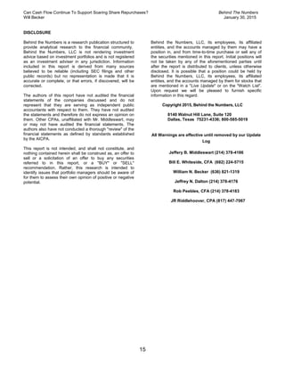 Can Cash Flow Continue To Support Soaring Share Repurchases? Behind The Numbers
Will Becker January 30, 2015
15
DISCLOSURE
Behind the Numbers is a research publication structured to
provide analytical research to the financial community.
Behind the Numbers, LLC is not rendering investment
advice based on investment portfolios and is not registered
as an investment adviser in any jurisdiction. Information
included in this report is derived from many sources
believed to be reliable (including SEC filings and other
public records) but no representation is made that it is
accurate or complete, or that errors, if discovered, will be
corrected.
The authors of this report have not audited the financial
statements of the companies discussed and do not
represent that they are serving as independent public
accountants with respect to them. They have not audited
the statements and therefore do not express an opinion on
them. Other CPAs, unaffiliated with Mr. Middleswart, may
or may not have audited the financial statements. The
authors also have not conducted a thorough "review" of the
financial statements as defined by standards established
by the AICPA.
This report is not intended, and shall not constitute, and
nothing contained herein shall be construed as, an offer to
sell or a solicitation of an offer to buy any securities
referred to in this report, or a "BUY" or "SELL"
recommendation. Rather, this research is intended to
identify issues that portfolio managers should be aware of
for them to assess their own opinion of positive or negative
potential.
Behind the Numbers, LLC, its employees, its affiliated
entities, and the accounts managed by them may have a
position in, and from time-to-time purchase or sell any of
the securities mentioned in this report. Initial positions will
not be taken by any of the aforementioned parties until
after the report is distributed to clients, unless otherwise
disclosed. It is possible that a position could be held by
Behind the Numbers, LLC, its employees, its affiliated
entities, and the accounts managed by them for stocks that
are mentioned in a "Live Update" or on the "Watch List".
Upon request we will be pleased to furnish specific
information in this regard.
Copyright 2015, Behind the Numbers, LLC
8140 Walnut Hill Lane, Suite 120
Dallas, Texas 75231-4336; 800-585-5019
All Warnings are effective until removed by our Update
Log
Jeffery B. Middleswart (214) 378-4186
Bill E. Whiteside, CFA (682) 224-5715
William N. Becker (636) 821-1319
Jeffrey N. Dalton (214) 378-4176
Rob Peebles, CFA (214) 378-4183
JR Riddlehoover, CPA (817) 447-7067
 