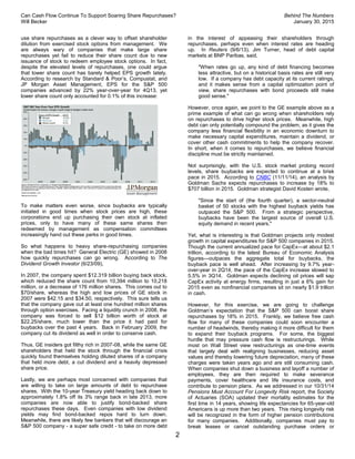 Can Cash Flow Continue To Support Soaring Share Repurchases? Behind The Numbers
Will Becker January 30, 2015
2
use share repurchases as a clever way to offset shareholder
dilution from exercised stock options from management. We
are always wary of companies that make large share
repurchases yet fail to reduce their share count due to new
issuance of stock to redeem employee stock options. In fact,
despite the elevated levels of repurchases, one could argue
that lower share count has barely helped EPS growth lately.
According to research by Standard & Poor’s, Compustat, and
JP Morgan Asset Management, EPS for the S&P 500
companies advanced by 22% year-over-year for 4Q13, yet
lower share count only accounted for 0.1% of this increase:
To make matters even worse, since buybacks are typically
initiated in good times when stock prices are high, these
corporations end up purchasing their own stock at inflated
prices, only to have many of these same shares then
redeemed by management as compensation committees
increasingly hand out these perks in good times.
So what happens to heavy share-repurchasing companies
when the bad times hit? General Electric (GE) showed in 2008
how quickly repurchases can go wrong. According to The
Dividend Growth Investor (6/23/09),
In 2007, the company spent $12.319 billion buying back stock,
which reduced the share count from 10,394 million to 10,218
million, or a decrease of 176 million shares. This comes out to
$70/share, whereas the high and low prices of GE stock in
2007 were $42.15 and $34.50, respectively. This sure tells us
that the company gave out at least one hundred million shares
through option exercises. Facing a liquidity crunch in 2008, the
company was forced to sell $12 billion worth of stock at
$22.25/share, much lower than the price it had paid for
buybacks over the past 4 years. Back in February 2009, the
company cut its dividend as well in order to conserve cash.
Thus, GE insiders got filthy rich in 2007-08, while the same GE
shareholders that held the stock through the financial crisis
quickly found themselves holding diluted shares of a company
that held more debt, a cut dividend and a heavily depressed
share price.
Lastly, we are perhaps most concerned with companies that
are willing to take on large amounts of debt to repurchase
shares. With the 10-year Treasury yield heading back down to
approximately 1.8% off its 3% range back in late 2013, more
companies are now able to justify bond-backed share
repurchases these days. Even companies with low dividend
yields may find bond-backed repos hard to turn down.
Meanwhile, there are likely few bankers that will discourage an
S&P 500 company - a super safe credit - to take on more debt
in the interest of appeasing their shareholders through
repurchases, perhaps even when interest rates are heading
up. In Reuters (9/6/13), Jim Turner, head of debt capital
markets at BNP Paribas, said,
"When rates go up, any kind of debt financing becomes
less attractive, but on a historical basis rates are still very
low. If a company has debt capacity at its current ratings,
and it makes sense from a capital optimization point of
view, share repurchases with bond proceeds still make
good sense."
However, once again, we point to the GE example above as a
prime example of what can go wrong when shareholders rely
on repurchases to drive higher stock prices. Meanwhile, high
debt can only potentially compound the problem, as it gives the
company less financial flexibility in an economic downturn to
make necessary capital expenditures, maintain a dividend, or
cover other cash commitments to help the company recover.
In short, when it comes to repurchases, we believe financial
discipline must be strictly maintained.
Not surprisingly, with the U.S. stock market probing record
levels, share buybacks are expected to continue at a brisk
pace in 2015. According to CNBC (11/11/14), an analysis by
Goldman Sachs expects repurchases to increase by 18% to
$707 billion in 2015. Goldman strategist David Kosten wrote,
"Since the start of (the fourth quarter), a sector-neutral
basket of 50 stocks with the highest buyback yields has
outpaced the S&P 500. From a strategic perspective,
buybacks have been the largest source of overall U.S.
equity demand in recent years."
Yet, what is interesting is that Goldman projects only modest
growth in capital expenditures for S&P 500 companies in 2015.
Though the current annualized pace for CapEx—at about $2.1
trillion, according to the latest Bureau of Economic Analysis
figures—outpaces the aggregate total for buybacks, the
buyback pace is well ahead. After increasing by 9.7% year-
over-year in 2Q14, the pace of the CapEx increase slowed to
5.5% in 3Q14. Goldman expects declining oil prices will sap
CapEx activity at energy firms, resulting in just a 6% gain for
2015 even as nonfinancial companies sit on nearly $1.9 trillion
in cash.
However, for this exercise, we are going to challenge
Goldman’s expectation that the S&P 500 can boost share
repurchases by 18% in 2015. Frankly, we believe free cash
flow for many of these companies could soon encounter a
number of headwinds, thereby making it more difficult for them
to expand their buyback programs. For some, the biggest
hurdle that may pressure cash flow is restructurings. While
most on Wall Street view restructurings as one-time events
that largely deal with realigning businesses, reducing asset
values and thereby lowering future depreciation, many of these
charges were taken years ago and are still consuming cash.
When companies shut down a business and layoff a number of
employees, they are then required to make severance
payments, cover healthcare and life insurance costs, and
contribute to pension plans. As we addressed in our 10/31/14
Pensions Must Account For Longevity Risk report, the Society
of Actuaries (SOA) updated their mortality estimates for the
first time in 14 years, showing life expectancies for 65-year-old
Americans is up more than two years. This rising longevity risk
will be recognized in the form of higher pension contributions
for many companies. Additionally, companies must pay to
break leases or cancel outstanding purchase orders or
 