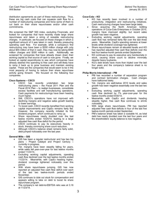 Can Cash Flow Continue To Support Soaring Share Repurchases? Behind The Numbers
Will Becker January 30, 2015
3
distribution agreements as part of these restructurings. Thus,
these are big cash costs that can squeeze cash flow for a
number of restructuring companies and force some of them to
cut back on their share repurchases and/or other cash
commitments.
We screened the S&P 500 index, excluding Financials, and
looked for companies that have recently made large share
repurchases and taken a string of sizeable restructuring
charges. In particular, we focused on those charges in which a
significant amount of it was taken in cash, thereby pressuring
operating cash flow. For example, while a company’s first
restructuring may have been a $200 million charge with only
about $55 million of that in cash, they may now be taking $500
million charges and $300 million is cash. Additionally, we
screened for companies that have already drawn down their
working capital so that source of cash is now gone. Finally, we
looked at capital expenditures to see which companies have
already slashed this spending to free cash and will likely have
to ramp it back up to grow business and maintain existing
capital. These are the companies that would seem to be in the
most jeopardy of having to reduce their share repurchase
activity going forward. We focused on the following four
companies:
Cisco Systems – CSCO
 CSCO has recently undertaken two large
restructuring plans – the Fiscal 2011 Plan and the
Fiscal 2014 Plan – to realign businesses, consolidate
excess facilities and sell manufacturing operations.
Cash payments for restructurings have been heading
much higher.
 Still, CSCO’s operations have not improved with
declining margins and negative sales growth leading
to lower earnings.
 To boost cash, CSCO recently benefited from working
capital improvements and CapEx remains fairly flat.
However, the company recently initiated its first
dividend program, which continues to ramp up.
 Share repurchases nearly doubled over the last
twelve months ended 10/25/14, leading to a large
adjusted free cash flow deficit for the period.
 CSCO continues to pay its executives heavily in
stock, thereby minimizing share count reduction.
 Although CSCO’s balance sheet remains fairly solid,
debt jumped noticeably over the last year.
General Mills – GIS
 GIS has been a regular restructurer and has two big
plans – Project Catalyst and Project Century –
currently in progress.
 Yet, margins have been steadily falling for years,
while sales fell year-over-year for last twelve months
ended 11/23/14.
 Excluding working capital adjustments, operating
cash flow declined over the last twelve months ended
11/23/14. Meanwhile, with CapEx heading higher,
dividend coverage tightened noticeably over this
period.
 With share repurchases jumping, GIS has now
reported an adjusted free cash flow deficit over each
of the last two twelve-month periods ended
November.
 GIS continues to dole out stock for compensation and
appears willing to take on debt to boost its share
repurchase program.
 The company’s net debt-to-EBITDA ratio was at 3.16
at 11/23/14.
Coca-Cola – KO
 KO has recently been involved in a number of
productivity, integration and restructuring initiatives.
Cash restructuring charges have been large lately.
 Since acquiring the North American bottling
operations of Coca-Cola Enterprises in October 2010,
margins have improved slightly, but recent sales
growth has been negative.
 Excluding working capital adjustments, operating
cash flow has remained fairly flat over the last three
years. Meanwhile, CapEx spending remains at lower
levels while dividend coverage has tightened.
 Share repurchases remain at elevated levels and KO
has reported adjusted free cash flow deficits over the
last four twelve-month periods ended September.
 KO continues to pay its executive very handsomely in
stock, causing share count to decline minimally
despite heavy buybacks.
 KO’s debt levels have more than tripled over the last
four years and the company’s balance sheet is no
longer solid.
Philip Morris International – PM
 PM has recorded a number of separation program
and contract termination charges. Cash charges
have ballooned lately.
 Yet, margins are well-below 2010 levels and sales
growth has been negative essentially over the last two
years.
 Excluding working capital adjustments, operating
cash flow declined by 7% year-over-year for the
twelve months ended 9/30/14.
 Meanwhile, with CapEx and dividends heading
steadily higher, free cash flow continues to shrink
noticeably.
 With large share repurchases, PM has reported
adjusted free cash flow deficits in four of the last five
twelve-month periods ended September.
 PM’s balance sheet has taken a sizeable hit, as total
debt has nearly doubled over the last four years and
the shareholders’ equity balance is now negative.
 