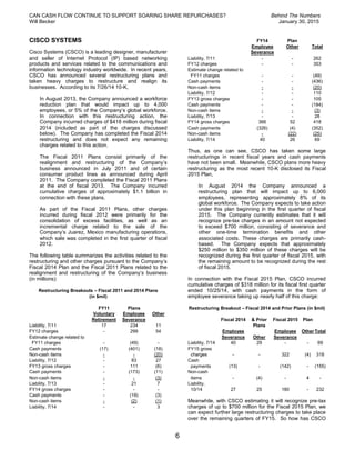 CAN CASH FLOW CONTINUE TO SUPPORT SOARING SHARE REPURCHASES? Behind The Numbers
Will Becker January 30, 2015
6
CISCO SYSTEMS
Cisco Systems (CSCO) is a leading designer, manufacturer
and seller of Internet Protocol (IP) based networking
products and services related to the communications and
information technology industry worldwide. In recent years,
CSCO has announced several restructuring plans and
taken heavy charges to restructure and realign its
businesses. According to its 7/26/14 10-K,
In August 2013, the Company announced a workforce
reduction plan that would impact up to 4,000
employees, or 5% of the Company’s global workforce.
In connection with this restructuring action, the
Company incurred charges of $418 million during fiscal
2014 (included as part of the charges discussed
below). The Company has completed the Fiscal 2014
restructuring and does not expect any remaining
charges related to this action.
The Fiscal 2011 Plans consist primarily of the
realignment and restructuring of the Company’s
business announced in July 2011 and of certain
consumer product lines as announced during April
2011. The Company completed the Fiscal 2011 Plans
at the end of fiscal 2013. The Company incurred
cumulative charges of approximately $1.1 billion in
connection with these plans.
As part of the Fiscal 2011 Plans, other charges
incurred during fiscal 2012 were primarily for the
consolidation of excess facilities, as well as an
incremental charge related to the sale of the
Company’s Juarez, Mexico manufacturing operations,
which sale was completed in the first quarter of fiscal
2012.
The following table summarizes the activities related to the
restructuring and other charges pursuant to the Company’s
Fiscal 2014 Plan and the Fiscal 2011 Plans related to the
realignment and restructuring of the Company’s business
(in millions):
Restructuring Breakouts – Fiscal 2011 and 2014 Plans
(in $mil)
FY11 Plans
Voluntary
Retirement
Employee
Severance
Other
Liability, 7/11 17 234 11
FY12 charges - 299 54
Estimate change related to
FY11 charges - (49) -
Cash payments (17) (401) (18)
Non-cash items - - (20)
Liability, 7/12 - 83 27
FY13 gross charges - 111 (6)
Cash payments - (173) (11)
Non-cash items - - (3)
Liability, 7/13 - 21 7
FY14 gross charges - - -
Cash payments - (19) (3)
Non-cash items - (2) (1)
Liability, 7/14 - - 3
FY14 Plan
Employee
Severance
Other Total
Liability, 7/11 - - 262
FY12 charges - - 353
Estimate change related to
FY11 charges - - (49)
Cash payments - - (436)
Non-cash items - - (20)
Liability, 7/12 - - 110
FY13 gross charges - - 105
Cash payments - - (184)
Non-cash items - - (3)
Liability, 7/13 - - 28
FY14 gross charges 366 52 418
Cash payments (326) (4) (352)
Non-cash items - (22) (25)
Liability, 7/14 40 26 69
Thus, as one can see, CSCO has taken some large
restructurings in recent fiscal years and cash payments
have not been small. Meanwhile, CSCO plans more heavy
restructuring as the most recent 10-K disclosed its Fiscal
2015 Plan,
In August 2014 the Company announced a
restructuring plan that will impact up to 6,000
employees, representing approximately 8% of its
global workforce. The Company expects to take action
under this plan beginning in the first quarter of fiscal
2015. The Company currently estimates that it will
recognize pre-tax charges in an amount not expected
to exceed $700 million, consisting of severance and
other one-time termination benefits and other
associated costs. These charges are primarily cash-
based. The Company expects that approximately
$250 million to $350 million of these charges will be
recognized during the first quarter of fiscal 2015, with
the remaining amount to be recognized during the rest
of fiscal 2015.
In connection with the Fiscal 2015 Plan, CSCO incurred
cumulative charges of $318 million for its fiscal first quarter
ended 10/25/14, with cash payments in the form of
employee severance taking up nearly half of this charge:
Restructuring Breakout – Fiscal 2014 and Prior Plans (in $mil)
Fiscal 2014 & Prior
Plans
Fiscal 2015 Plan
Employee
Severance Other
Employee
Severance
Other Total
Liability, 7/14 40 29 - - 69
FY15 gross
charges - - 322 (4) 318
Cash
payments (13) - (142) - (155)
Non-cash
items - (4) - 4 -
Liability,
10/14 27 25 180 - 232
Meanwhile, with CSCO estimating it will recognize pre-tax
charges of up to $700 million for the Fiscal 2015 Plan, we
can expect further large restructuring charges to take place
over the remaining quarters of FY15. So how has CSCO
 
