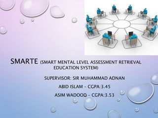 SMARTE (SMART MENTAL LEVEL ASSESSMENT RETRIEVAL
EDUCATION SYSTEM)
SUPERVISOR: SIR MUHAMMAD ADNAN
ABID ISLAM – CGPA:3.45
ASIM WADOOD – CGPA:3.53
 
