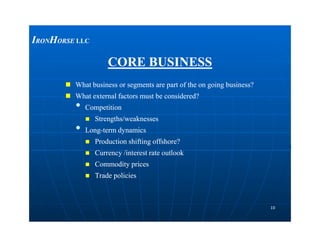 CORE BUSINESSCORE BUSINESS
 What business or segments are part of the on going business?What business or segments are part of the on going business?
 What external factors must be considered?What external factors must be considered?
•• CompetitionCompetition
 Strengths/weaknessesStrengths/weaknesses
••
IIRONRONHHORSEORSE LLCLLC
1010
•• LongLong--term dynamicsterm dynamics
 Production shifting offshore?Production shifting offshore?
 Currency /interest rate outlookCurrency /interest rate outlook
 Commodity pricesCommodity prices
 Trade policiesTrade policies
 