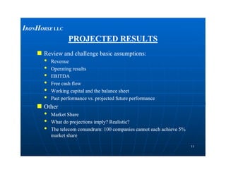 PROJECTED RESULTSPROJECTED RESULTS
 Review and challenge basic assumptions:Review and challenge basic assumptions:
•• RevenueRevenue
•• Operating resultsOperating results
•• EBITDAEBITDA
•• Free cash flowFree cash flow
••
IIRONRONHHORSEORSE LLCLLC
1111
••
•• Working capital and the balance sheetWorking capital and the balance sheet
•• Past performance vs. projected future performancePast performance vs. projected future performance
 OtherOther
•• Market ShareMarket Share
•• What do projections imply? Realistic?What do projections imply? Realistic?
•• The telecom conundrum: 100 companies cannot each achieve 5%The telecom conundrum: 100 companies cannot each achieve 5%
market sharemarket share
 