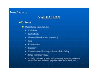 VALUATIONVALUATION
 DriversDrivers
 Quantitative characteristicsQuantitative characteristics
•• Cash flowCash flow
•• ProfitabilityProfitability
•• Growth (historical and projected)Growth (historical and projected)
IIRONRONHHORSEORSE LLCLLC
1616
•• Growth (historical and projected)Growth (historical and projected)
•• SizeSize
•• ReinvestmentReinvestment
•• LiquidityLiquidity
•• Capitalization / leverageCapitalization / leverage –– financial flexibilityfinancial flexibility
•• Fixed charge coverageFixed charge coverage
•• Activity ratios (e.g. asset and inventory turnover, accountsActivity ratios (e.g. asset and inventory turnover, accounts
receivable and accounts payable DSO, ROI, ROE, etc.)receivable and accounts payable DSO, ROI, ROE, etc.)
 