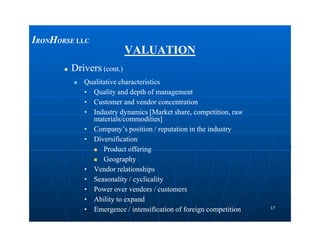 VALUATIONVALUATION
 DriversDrivers (cont.)(cont.)
 Qualitative characteristicsQualitative characteristics
•• Quality and depth of managementQuality and depth of management
•• Customer and vendor concentrationCustomer and vendor concentration
•• Industry dynamics [Market share, competition, rawIndustry dynamics [Market share, competition, raw
materials/commodities]materials/commodities]
IIRONRONHHORSEORSE LLCLLC
1717
•• Company’s position / reputation in the industryCompany’s position / reputation in the industry
•• DiversificationDiversification
 Product offeringProduct offering
 GeographyGeography
•• Vendor relationshipsVendor relationships
•• Seasonality / cyclicalitySeasonality / cyclicality
•• Power over vendors / customersPower over vendors / customers
•• Ability to expandAbility to expand
•• Emergence / intensification of foreign competitionEmergence / intensification of foreign competition
 