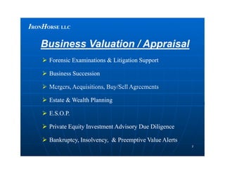 IIRONRONHHORSEORSE LLCLLC
Business Valuation / AppraisalBusiness Valuation / Appraisal
 Forensic Examinations & Litigation SupportForensic Examinations & Litigation Support
 Business SuccessionBusiness Succession
 Mergers, Acquisitions, Buy/Sell AgreementsMergers, Acquisitions, Buy/Sell Agreements
22
 Mergers, Acquisitions, Buy/Sell AgreementsMergers, Acquisitions, Buy/Sell Agreements
 Estate & Wealth PlanningEstate & Wealth Planning
 E.S.O.P.E.S.O.P.
 Private Equity Investment Advisory Due DiligencePrivate Equity Investment Advisory Due Diligence
 Bankruptcy, Insolvency, & Preemptive Value AlertsBankruptcy, Insolvency, & Preemptive Value Alerts
 