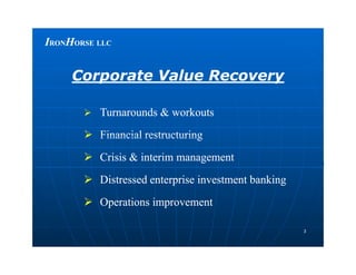 IIRONRONHHORSEORSE LLCLLC
 Turnarounds & workoutsTurnarounds & workouts
 Financial restructuringFinancial restructuring
Corporate Value RecoveryCorporate Value Recovery
33
 Financial restructuringFinancial restructuring
 Crisis & interim managementCrisis & interim management
 Distressed enterprise investment bankingDistressed enterprise investment banking
 Operations improvementOperations improvement
 
