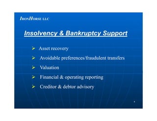 IIRONRONHHORSEORSE LLCLLC
 Asset recoveryAsset recovery
 Avoidable preferences/fraudulent transfersAvoidable preferences/fraudulent transfers
Insolvency & Bankruptcy SupportInsolvency & Bankruptcy Support
44
 Avoidable preferences/fraudulent transfersAvoidable preferences/fraudulent transfers
 ValuationValuation
 Financial & operating reportingFinancial & operating reporting
 Creditor & debtor advisoryCreditor & debtor advisory
 