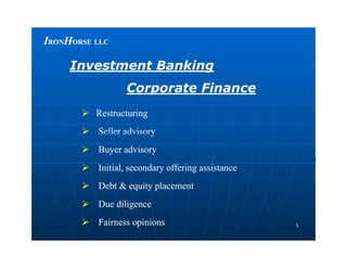 IIRONRONHHORSEORSE LLCLLC
Investment BankingInvestment Banking
Corporate FinanceCorporate Finance
 RestructuringRestructuring
 Seller advisorySeller advisory
55
 Seller advisorySeller advisory
 Buyer advisoryBuyer advisory
 Initial, secondary offering assistanceInitial, secondary offering assistance
 Debt & equity placementDebt & equity placement
 Due diligenceDue diligence
 Fairness opinionsFairness opinions
 