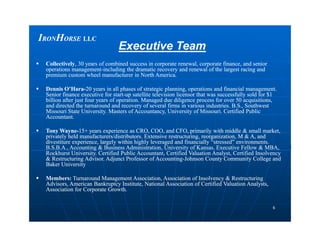 IIRONRONHHORSEORSE LLCLLC
Executive TeamExecutive Team
 CollectivelyCollectively, 30 years of combined success in corporate renewal, corporate finance, and senior, 30 years of combined success in corporate renewal, corporate finance, and senior
operations managementoperations management--including the dramatic recovery and renewal of the largest racing andincluding the dramatic recovery and renewal of the largest racing and
premium custom wheel manufacturer in North America.premium custom wheel manufacturer in North America.
 Dennis O’HaraDennis O’Hara--20 years in all phases of strategic planning, operations and financial management.20 years in all phases of strategic planning, operations and financial management.
Senior finance executive for startSenior finance executive for start--up satellite television licensor that was successfully sold for $1up satellite television licensor that was successfully sold for $1
billion after just four years of operation. Managed due diligence process for over 50 acquisitions,billion after just four years of operation. Managed due diligence process for over 50 acquisitions,
and directed the turnaround and recovery of several firms in various industries. B.S., Southwestand directed the turnaround and recovery of several firms in various industries. B.S., Southwest
Missouri State University. Masters of Accountancy, University of Missouri. Certified PublicMissouri State University. Masters of Accountancy, University of Missouri. Certified Public
Accountant.Accountant.
66
 Tony WayneTony Wayne--15+ years experience as CRO, COO, and CFO, primarily with middle & small market,15+ years experience as CRO, COO, and CFO, primarily with middle & small market,
privately held manufacturers/distributors. Extensive restructuring, reorganization, M & A, andprivately held manufacturers/distributors. Extensive restructuring, reorganization, M & A, and
divestiture experience, largely within highly leveraged and financially “stressed” environments.divestiture experience, largely within highly leveraged and financially “stressed” environments.
B.S.B.A., Accounting & Business Administration, University of Kansas. Executive Fellow & MBA,B.S.B.A., Accounting & Business Administration, University of Kansas. Executive Fellow & MBA,
Rockhurst University. Certified Public Accountant, Certified Valuation Analyst, Certified InsolvencyRockhurst University. Certified Public Accountant, Certified Valuation Analyst, Certified Insolvency
& Restructuring Advisor. Adjunct Professor of Accounting& Restructuring Advisor. Adjunct Professor of Accounting--Johnson County Community College andJohnson County Community College and
Baker UniversityBaker University
 Members:Members: Turnaround Management Association, Association of Insolvency & RestructuringTurnaround Management Association, Association of Insolvency & Restructuring
Advisors, American Bankruptcy Institute, National Association of Certified Valuation Analysts,Advisors, American Bankruptcy Institute, National Association of Certified Valuation Analysts,
Association for Corporate Growth.Association for Corporate Growth.
 