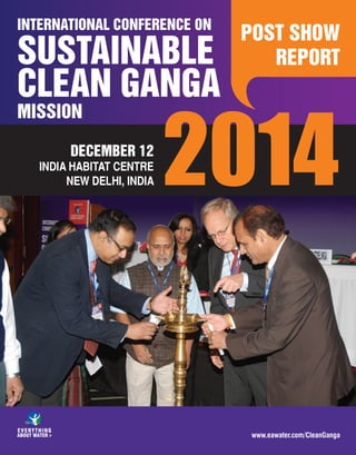 1
POST SHOW REPORT
INTERNATIONAL CONFERENCE ON
MISSION
SUSTAINABLE
CLEAN GANGA
DECEMBER 12
INDIA HABITAT CENTRE
NEW DELHI, INDIA 2014
POST SHOW
REPORT
www.eawater.com/CleanGanga
 