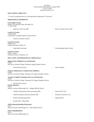 Gina Stone
624 East Milner Road Zebulon, Georgia 30295
(770) 317-4508
ginaastone@yahoo.com
EDUCATIONAL OBJECTIVE
To secure a teaching position in a Developmentally Appropriate P-5 classroom
PROFESSIONAL EXPERIENCE
Lead Toddler Teacher
Kinder Care Learning Centers, Riverdale, GA
11/1992-1/2002
· Employee of the Year 2000 · Best in Customer Service 2001
Lead Pre-k Teacher
1/2002-9/2004
Little People’s Complete Daycare, Fayetteville GA
· Creative Curriculum Trained
Lead Pre-k Teacher
9/2004-5/2011
Childcare Network, Griffin, GA
· High Reach Curriculum · Work Sampling Online Trained
Lead Pre-k teacher
08/2011-current
Childcare Network, Thomaston, GA
EDUCATION AND PROFESSIONAL CREDENTIALS
Diploma Early Childhood Care and Education
9/2004
Flint River Technical College, Thomaston Angela Cambers Advisor
· National Honor Society · Honor Graduate
Program Administrative Certificate Early Childhood
9/2004
Flint River Technical College, Thomaston GA Angela Chambers Advisor
Associate of Applied Technology Early Care and Education
9/2005
Flint River Technical College, Thomaston, GA Angela Chambers Advisor
· National Honor Society
B.S.ED, Education
8/2010
Mercer University, McDonough, GA Margaret McCall Advisor
· Childcare Administrative Practicum Spring 2009
· Child Development Practicum Summer 2009
· Student Teaching Spring 2010
· Passed GACE March 2010
· Passed GACE 2012
· President’s and Dean’s List
· Kappa Delta Pi
M.ED, Education/Reading Endorsement
8/2011
Mercer University, McDonough, GA Cathy Gardner Advisor
ESOL ENDORSEMENT
9/2013
Mercer University, McDonough, GA
 