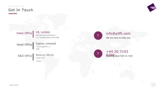 Point Nine
Get In Touch
13
w w w . p 9 f t . c o m
13
E info@p9ft.com
+44 20 7193
5298
We are here to help you
Working days 9am to 7pm
BSG Valentine, Lynton House
7-12 Tavistock Square, WC1H 9BQ
UK, London
Chrysorrogiatissis 11,
3032
Cyprus, Limassol
Sedyh 38-14,
220103
Belarus, Minsk
Sales Office
Head Office
R&D Office
P
 