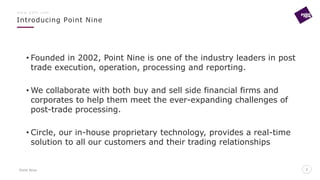 Point Nine
Introducing Point Nine
2
w w w . p 9 f t . c o m
2
• Founded in 2002, Point Nine is one of the industry leaders in post
trade execution, operation, processing and reporting.
• We collaborate with both buy and sell side financial firms and
corporates to help them meet the ever-expanding challenges of
post-trade processing.
• Circle, our in-house proprietary technology, provides a real-time
solution to all our customers and their trading relationships
 
