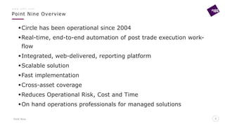 Point Nine
Point Nine Overview
5
w w w . p 9 f t . c o m
5
Circle has been operational since 2004
Real-time, end-to-end automation of post trade execution work-
flow
Integrated, web-delivered, reporting platform
Scalable solution
Fast implementation
Cross-asset coverage
Reduces Operational Risk, Cost and Time
On hand operations professionals for managed solutions
 