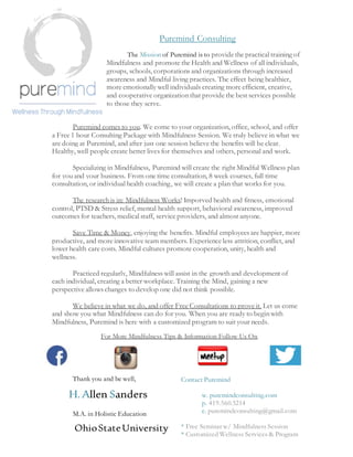 Puremind Consulting
The Mission of Puremind is to provide the practical training of
Mindfulness and promote the Health and Wellness of all individuals,
groups, schools, corporations and organizations through increased
awareness and Mindful living practices. The effect being healthier,
more emotionally well individuals creating more efficient, creative,
and cooperative organizationthat provide the best services possible
to those they serve.
Puremind comes to you. We come to your organization, office, school, and offer
a Free 1 hour Consulting Package with Mindfulness Session. We truly believe in what we
are doing at Puremind, and after just one session believe the benefits will be clear.
Healthy, well people create better lives for themselves and others, personal and work.
Specializing in Mindfulness, Puremind will create the right Mindful Wellness plan
for you and your business. From one time consultation, 8 week courses, full time
consultation, or individual health coaching, we will create a plan that works for you.
The researchis in: Mindfulness Works! Imporved health and fitness, emotional
control, PTSD & Stress relief, mental health support, behavioral awareness, improved
outcomes for teachers, medical staff, service providers, and almost anyone.
Save Time & Money, enjoying the benefits. Mindful employees are happier, more
productive, and more innovative team members. Experience less attrition, conflict, and
lower health care costs. Mindful cultures promote cooperation, unity, health and
wellness.
Practiced regularly, Mindfulness will assist in the growthand development of
each individual, creating a better workplace. Training the Mind, gaining a new
perspective allows changes to develop one did not think possible.
We believe in what we do, and offer Free Consultations to prove it. Let us come
and show you what Mindfulness can do for you. When you are ready to beginwith
Mindfulness, Puremind is here with a customized program to suit your needs.
For More Mindfulness Tips & Information Follow Us On
Thank you and be well,
H.Allen Sanders
M.A. in Holistic Education
OhioStateUniversity
Contact Puremind
w. puremindconsulting.com
p. 419.560.5214
e. puremindconsulting@gmail.com
* Free Seminar w/ Mindfulness Session
* Customized Wellness Services & Program
 