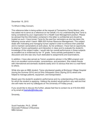 December 16, 2015
To Whom It May Concern,
This reference letter is being written at the request of Taniazehra (Tania) Momin, who
has asked me to serve as a reference on her behalf. It is my understanding that Tania is
being considered by your organization for a Health Care Management position. Please
be advised that the information contained in this letter is confidential and should be
treated as such. I have known Tania for the past four semesters as she has taken the
following course which I teach: MBA 620 Human Resource Management. This subject
deals with motivating and managing human capital in order to enhance their potential
and to maintain camaraderie at work place. As her professor, I have had an opportunity
to observe Tania’s participation and interaction in class and to evaluate the student's
knowledge of the subject matter. I would rate her overall performance in these subjects
as excellent as is evidenced by her “A” grade. Tania actively participated in class
discussion and she was very much dedicated to assignments and examinations.
In addition, I have also served as Tania’s academic advisor in the MBA program and
she is an excellent communicator, conscientious, and persistent. She makes friends
with international and domestic students easily and it is obvious that she is a real friend
to others.
While she was an MBA student, Tania volunteered weekly at Birchaven Village Hospital
(during the Summer 2014) and at Ohio Orthopedic Clinic (Spring 2015) where she
helped to manage patients, equipment, and transportation.
Based upon the student's academic performance and my understanding of the position
for which the student is applying, I believe the student would perform very well and that
she will make me and my colleagues at The University of Findlay proud.
If you would like to discuss this further, please feel free to contact me at 419-434-4002
or by email at freehafer@findlay.edu.
Sincerely,
Scott Freehafer, Ph.D., SPHR
Associate Professor of Business
MBA Advisor
 