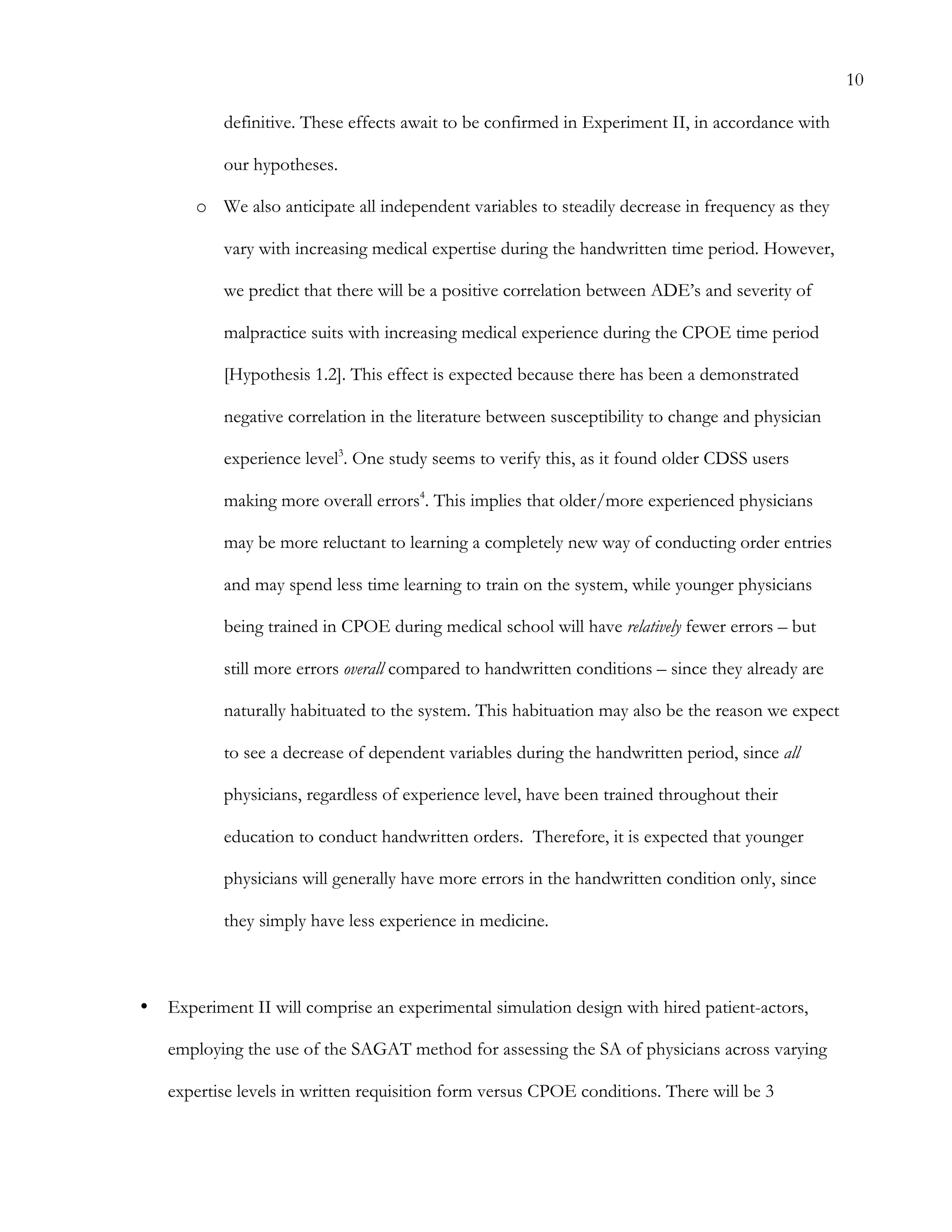 10
definitive. These effects await to be confirmed in Experiment II, in accordance with
our hypotheses.
o   We also anticipate all independent variables to steadily decrease in frequency as they
vary with increasing medical expertise during the handwritten time period. However,
we predict that there will be a positive correlation between ADE’s and severity of
malpractice suits with increasing medical experience during the CPOE time period
[Hypothesis 1.2]. This effect is expected because there has been a demonstrated
negative correlation in the literature between susceptibility to change and physician
experience level3
. One study seems to verify this, as it found older CDSS users
making more overall errors4
. This implies that older/more experienced physicians
may be more reluctant to learning a completely new way of conducting order entries
and may spend less time learning to train on the system, while younger physicians
being trained in CPOE during medical school will have relatively fewer errors – but
still more errors overall compared to handwritten conditions – since they already are
naturally habituated to the system. This habituation may also be the reason we expect
to see a decrease of dependent variables during the handwritten period, since all
physicians, regardless of experience level, have been trained throughout their
education to conduct handwritten orders. Therefore, it is expected that younger
physicians will generally have more errors in the handwritten condition only, since
they simply have less experience in medicine.
•   Experiment II will comprise an experimental simulation design with hired patient-actors,
employing the use of the SAGAT method for assessing the SA of physicians across varying
expertise levels in written requisition form versus CPOE conditions. There will be 3
 