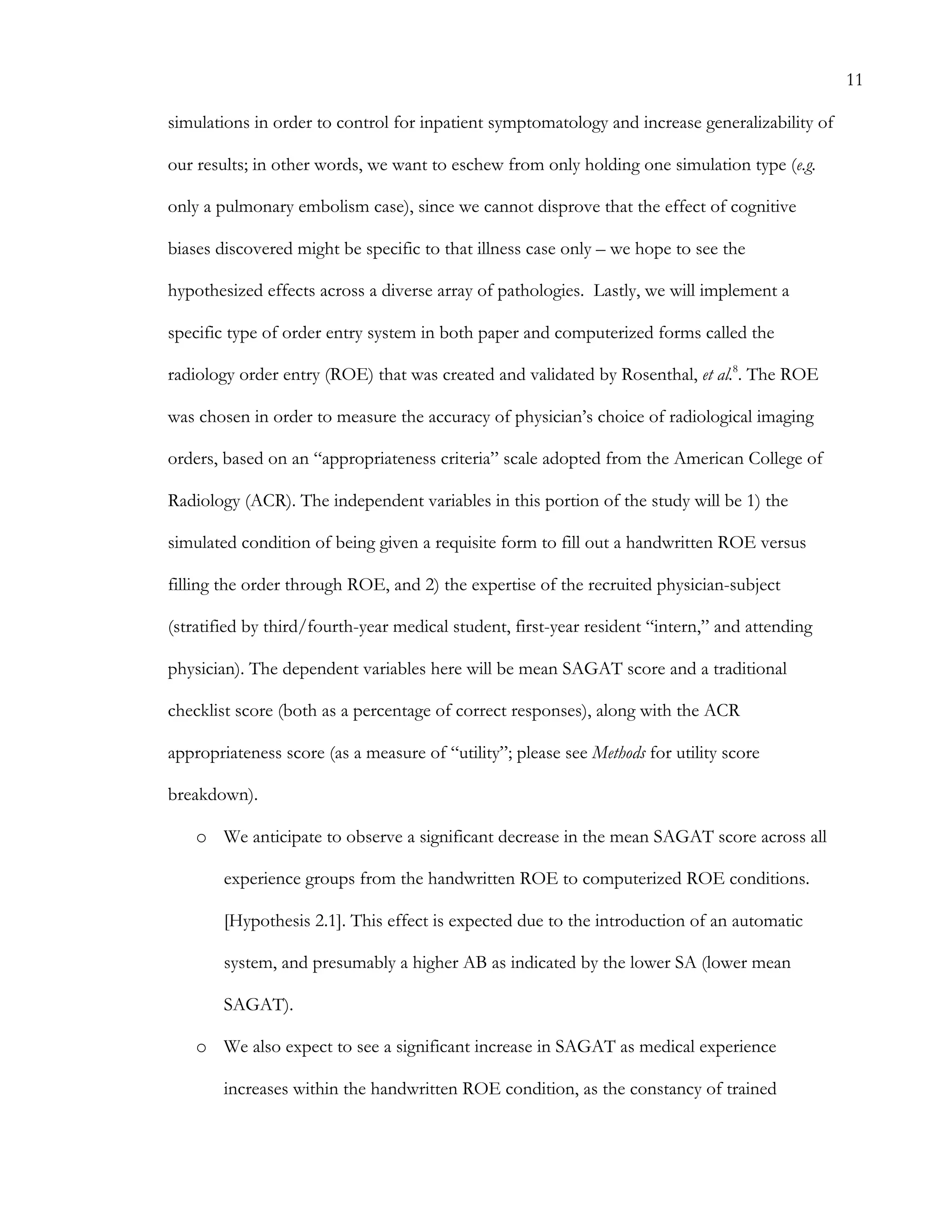 11
simulations in order to control for inpatient symptomatology and increase generalizability of
our results; in other words, we want to eschew from only holding one simulation type (e.g.
only a pulmonary embolism case), since we cannot disprove that the effect of cognitive
biases discovered might be specific to that illness case only – we hope to see the
hypothesized effects across a diverse array of pathologies. Lastly, we will implement a
specific type of order entry system in both paper and computerized forms called the
radiology order entry (ROE) that was created and validated by Rosenthal, et al.8
. The ROE
was chosen in order to measure the accuracy of physician’s choice of radiological imaging
orders, based on an “appropriateness criteria” scale adopted from the American College of
Radiology (ACR). The independent variables in this portion of the study will be 1) the
simulated condition of being given a requisite form to fill out a handwritten ROE versus
filling the order through ROE, and 2) the expertise of the recruited physician-subject
(stratified by third/fourth-year medical student, first-year resident “intern,” and attending
physician). The dependent variables here will be mean SAGAT score and a traditional
checklist score (both as a percentage of correct responses), along with the ACR
appropriateness score (as a measure of “utility”; please see Methods for utility score
breakdown).
o   We anticipate to observe a significant decrease in the mean SAGAT score across all
experience groups from the handwritten ROE to computerized ROE conditions.
[Hypothesis 2.1]. This effect is expected due to the introduction of an automatic
system, and presumably a higher AB as indicated by the lower SA (lower mean
SAGAT).
o   We also expect to see a significant increase in SAGAT as medical experience
increases within the handwritten ROE condition, as the constancy of trained
 