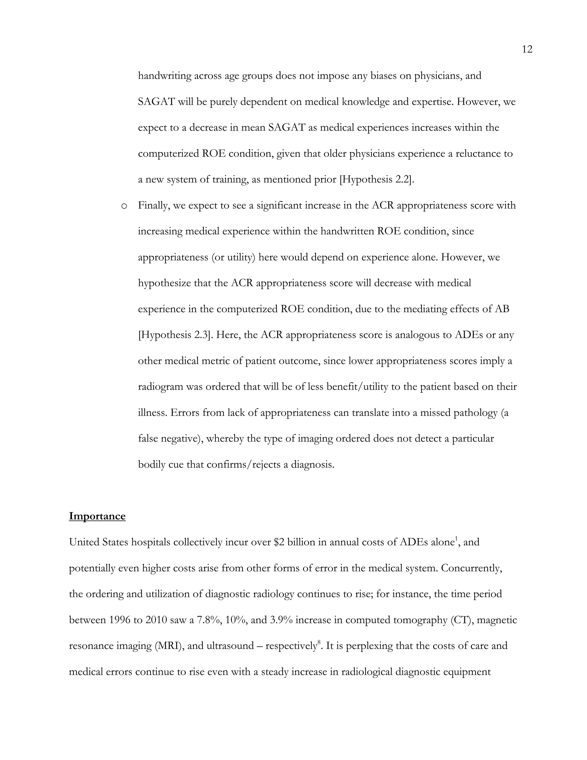 12
handwriting across age groups does not impose any biases on physicians, and
SAGAT will be purely dependent on medical knowledge and expertise. However, we
expect to a decrease in mean SAGAT as medical experiences increases within the
computerized ROE condition, given that older physicians experience a reluctance to
a new system of training, as mentioned prior [Hypothesis 2.2].
o   Finally, we expect to see a significant increase in the ACR appropriateness score with
increasing medical experience within the handwritten ROE condition, since
appropriateness (or utility) here would depend on experience alone. However, we
hypothesize that the ACR appropriateness score will decrease with medical
experience in the computerized ROE condition, due to the mediating effects of AB
[Hypothesis 2.3]. Here, the ACR appropriateness score is analogous to ADEs or any
other medical metric of patient outcome, since lower appropriateness scores imply a
radiogram was ordered that will be of less benefit/utility to the patient based on their
illness. Errors from lack of appropriateness can translate into a missed pathology (a
false negative), whereby the type of imaging ordered does not detect a particular
bodily cue that confirms/rejects a diagnosis.
Importance
United States hospitals collectively incur over $2 billion in annual costs of ADEs alone1
, and
potentially even higher costs arise from other forms of error in the medical system. Concurrently,
the ordering and utilization of diagnostic radiology continues to rise; for instance, the time period
between 1996 to 2010 saw a 7.8%, 10%, and 3.9% increase in computed tomography (CT), magnetic
resonance imaging (MRI), and ultrasound – respectively8
. It is perplexing that the costs of care and
medical errors continue to rise even with a steady increase in radiological diagnostic equipment
 