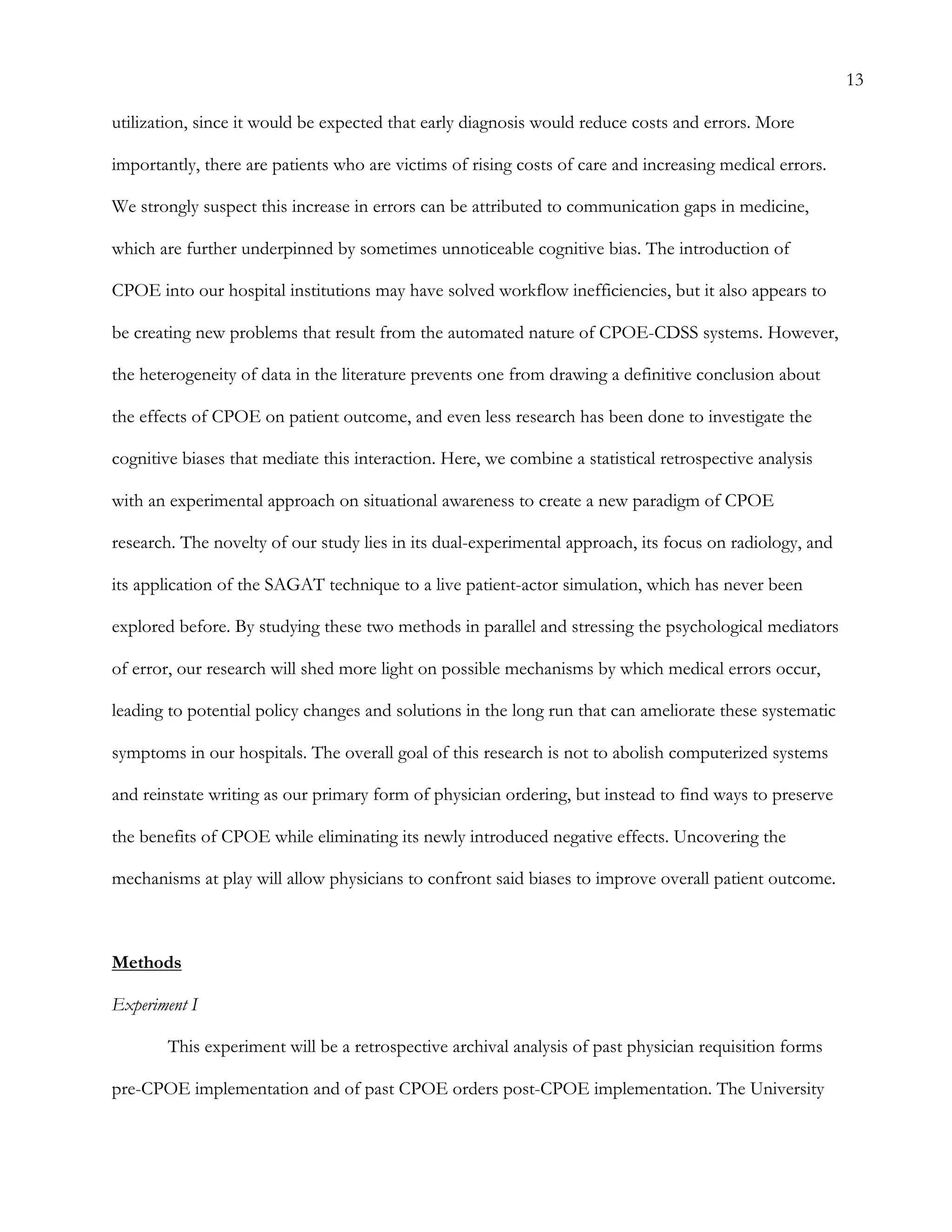 13
utilization, since it would be expected that early diagnosis would reduce costs and errors. More
importantly, there are patients who are victims of rising costs of care and increasing medical errors.
We strongly suspect this increase in errors can be attributed to communication gaps in medicine,
which are further underpinned by sometimes unnoticeable cognitive bias. The introduction of
CPOE into our hospital institutions may have solved workflow inefficiencies, but it also appears to
be creating new problems that result from the automated nature of CPOE-CDSS systems. However,
the heterogeneity of data in the literature prevents one from drawing a definitive conclusion about
the effects of CPOE on patient outcome, and even less research has been done to investigate the
cognitive biases that mediate this interaction. Here, we combine a statistical retrospective analysis
with an experimental approach on situational awareness to create a new paradigm of CPOE
research. The novelty of our study lies in its dual-experimental approach, its focus on radiology, and
its application of the SAGAT technique to a live patient-actor simulation, which has never been
explored before. By studying these two methods in parallel and stressing the psychological mediators
of error, our research will shed more light on possible mechanisms by which medical errors occur,
leading to potential policy changes and solutions in the long run that can ameliorate these systematic
symptoms in our hospitals. The overall goal of this research is not to abolish computerized systems
and reinstate writing as our primary form of physician ordering, but instead to find ways to preserve
the benefits of CPOE while eliminating its newly introduced negative effects. Uncovering the
mechanisms at play will allow physicians to confront said biases to improve overall patient outcome.
Methods
Experiment I
This experiment will be a retrospective archival analysis of past physician requisition forms
pre-CPOE implementation and of past CPOE orders post-CPOE implementation. The University
 