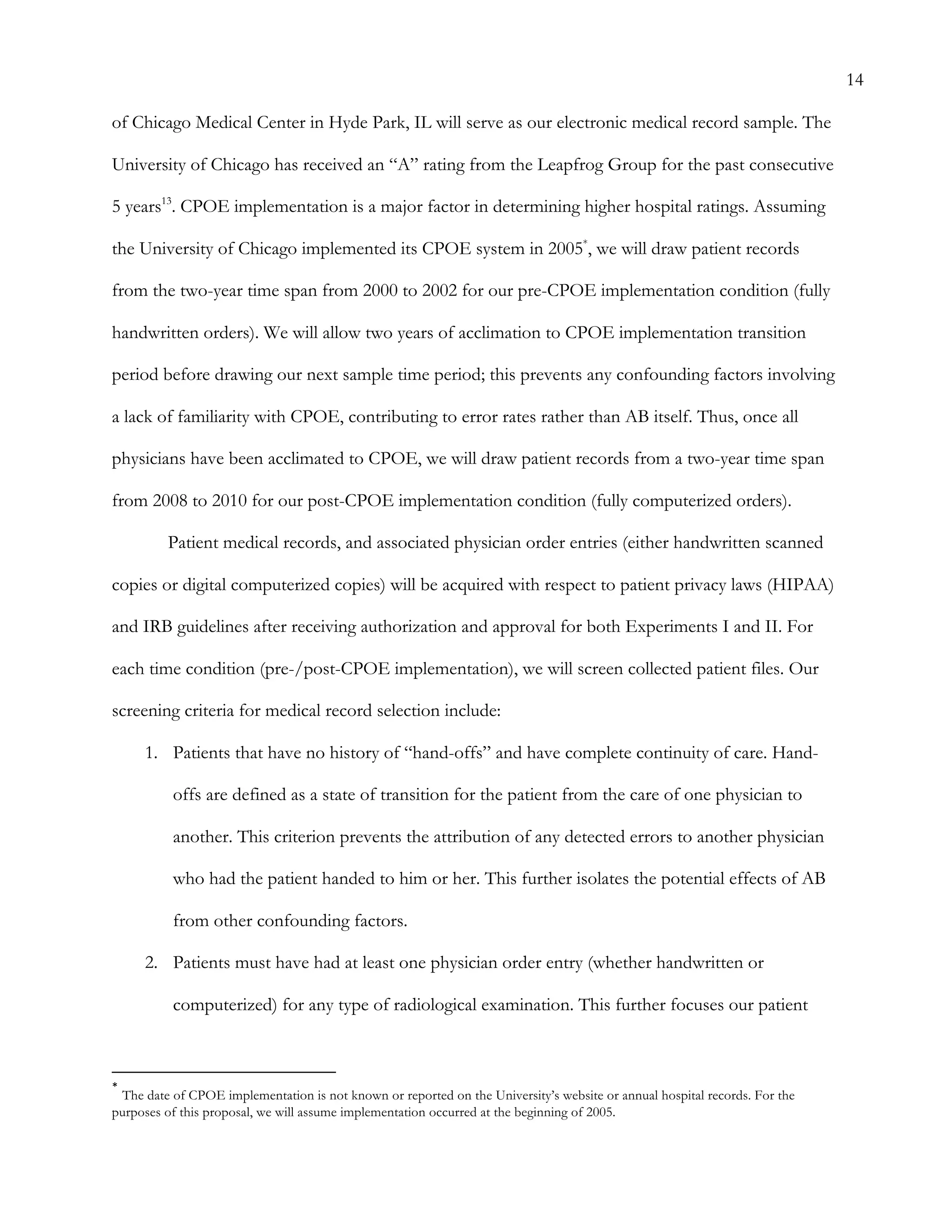 14
of Chicago Medical Center in Hyde Park, IL will serve as our electronic medical record sample. The
University of Chicago has received an “A” rating from the Leapfrog Group for the past consecutive
5 years13
. CPOE implementation is a major factor in determining higher hospital ratings. Assuming
the University of Chicago implemented its CPOE system in 2005*
, we will draw patient records
from the two-year time span from 2000 to 2002 for our pre-CPOE implementation condition (fully
handwritten orders). We will allow two years of acclimation to CPOE implementation transition
period before drawing our next sample time period; this prevents any confounding factors involving
a lack of familiarity with CPOE, contributing to error rates rather than AB itself. Thus, once all
physicians have been acclimated to CPOE, we will draw patient records from a two-year time span
from 2008 to 2010 for our post-CPOE implementation condition (fully computerized orders).
Patient medical records, and associated physician order entries (either handwritten scanned
copies or digital computerized copies) will be acquired with respect to patient privacy laws (HIPAA)
and IRB guidelines after receiving authorization and approval for both Experiments I and II. For
each time condition (pre-/post-CPOE implementation), we will screen collected patient files. Our
screening criteria for medical record selection include:
1.   Patients that have no history of “hand-offs” and have complete continuity of care. Hand-
offs are defined as a state of transition for the patient from the care of one physician to
another. This criterion prevents the attribution of any detected errors to another physician
who had the patient handed to him or her. This further isolates the potential effects of AB
from other confounding factors.
2.   Patients must have had at least one physician order entry (whether handwritten or
computerized) for any type of radiological examination. This further focuses our patient
	
  	
  	
  	
  	
  	
  	
  	
  	
  	
  	
  	
  	
  	
  	
  	
  	
  	
  	
  	
  	
  	
  	
  	
  	
  	
  	
  	
  	
  	
  	
  	
  	
  	
  	
  	
  	
  	
  	
  	
  	
  	
  	
  	
  	
  	
  	
  	
  	
  	
  	
  	
  	
  	
  	
  	
  
*
	
  The date of CPOE implementation is not known or reported on the University’s website or annual hospital records. For the
purposes of this proposal, we will assume implementation occurred at the beginning of 2005.
 