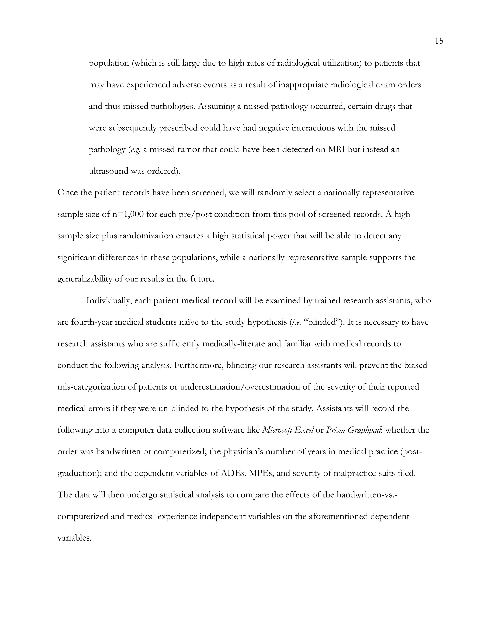 15
population (which is still large due to high rates of radiological utilization) to patients that
may have experienced adverse events as a result of inappropriate radiological exam orders
and thus missed pathologies. Assuming a missed pathology occurred, certain drugs that
were subsequently prescribed could have had negative interactions with the missed
pathology (e.g. a missed tumor that could have been detected on MRI but instead an
ultrasound was ordered).
Once the patient records have been screened, we will randomly select a nationally representative
sample size of n=1,000 for each pre/post condition from this pool of screened records. A high
sample size plus randomization ensures a high statistical power that will be able to detect any
significant differences in these populations, while a nationally representative sample supports the
generalizability of our results in the future.
Individually, each patient medical record will be examined by trained research assistants, who
are fourth-year medical students naïve to the study hypothesis (i.e. “blinded”). It is necessary to have
research assistants who are sufficiently medically-literate and familiar with medical records to
conduct the following analysis. Furthermore, blinding our research assistants will prevent the biased
mis-categorization of patients or underestimation/overestimation of the severity of their reported
medical errors if they were un-blinded to the hypothesis of the study. Assistants will record the
following into a computer data collection software like Microsoft Excel or Prism Graphpad: whether the
order was handwritten or computerized; the physician’s number of years in medical practice (post-
graduation); and the dependent variables of ADEs, MPEs, and severity of malpractice suits filed.
The data will then undergo statistical analysis to compare the effects of the handwritten-vs.-
computerized and medical experience independent variables on the aforementioned dependent
variables.
 