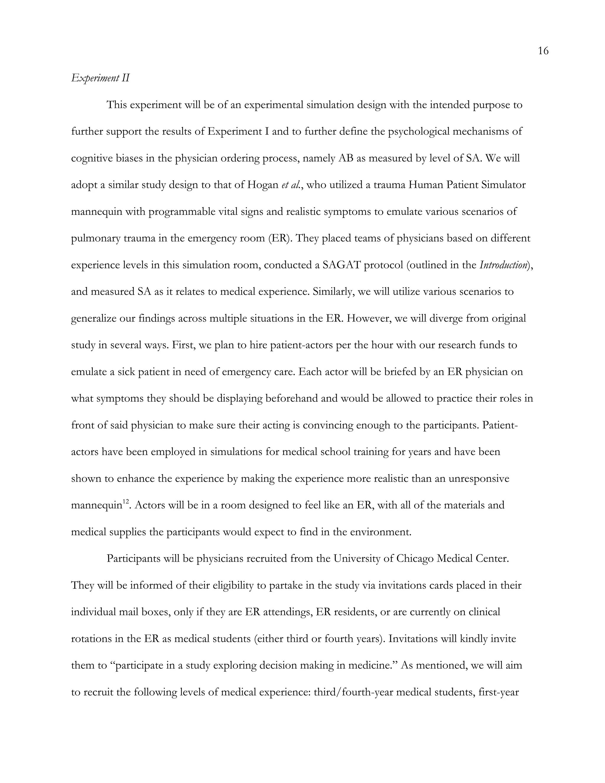 16
Experiment II
This experiment will be of an experimental simulation design with the intended purpose to
further support the results of Experiment I and to further define the psychological mechanisms of
cognitive biases in the physician ordering process, namely AB as measured by level of SA. We will
adopt a similar study design to that of Hogan et al., who utilized a trauma Human Patient Simulator
mannequin with programmable vital signs and realistic symptoms to emulate various scenarios of
pulmonary trauma in the emergency room (ER). They placed teams of physicians based on different
experience levels in this simulation room, conducted a SAGAT protocol (outlined in the Introduction),
and measured SA as it relates to medical experience. Similarly, we will utilize various scenarios to
generalize our findings across multiple situations in the ER. However, we will diverge from original
study in several ways. First, we plan to hire patient-actors per the hour with our research funds to
emulate a sick patient in need of emergency care. Each actor will be briefed by an ER physician on
what symptoms they should be displaying beforehand and would be allowed to practice their roles in
front of said physician to make sure their acting is convincing enough to the participants. Patient-
actors have been employed in simulations for medical school training for years and have been
shown to enhance the experience by making the experience more realistic than an unresponsive
mannequin12
. Actors will be in a room designed to feel like an ER, with all of the materials and
medical supplies the participants would expect to find in the environment.
Participants will be physicians recruited from the University of Chicago Medical Center.
They will be informed of their eligibility to partake in the study via invitations cards placed in their
individual mail boxes, only if they are ER attendings, ER residents, or are currently on clinical
rotations in the ER as medical students (either third or fourth years). Invitations will kindly invite
them to “participate in a study exploring decision making in medicine.” As mentioned, we will aim
to recruit the following levels of medical experience: third/fourth-year medical students, first-year
 