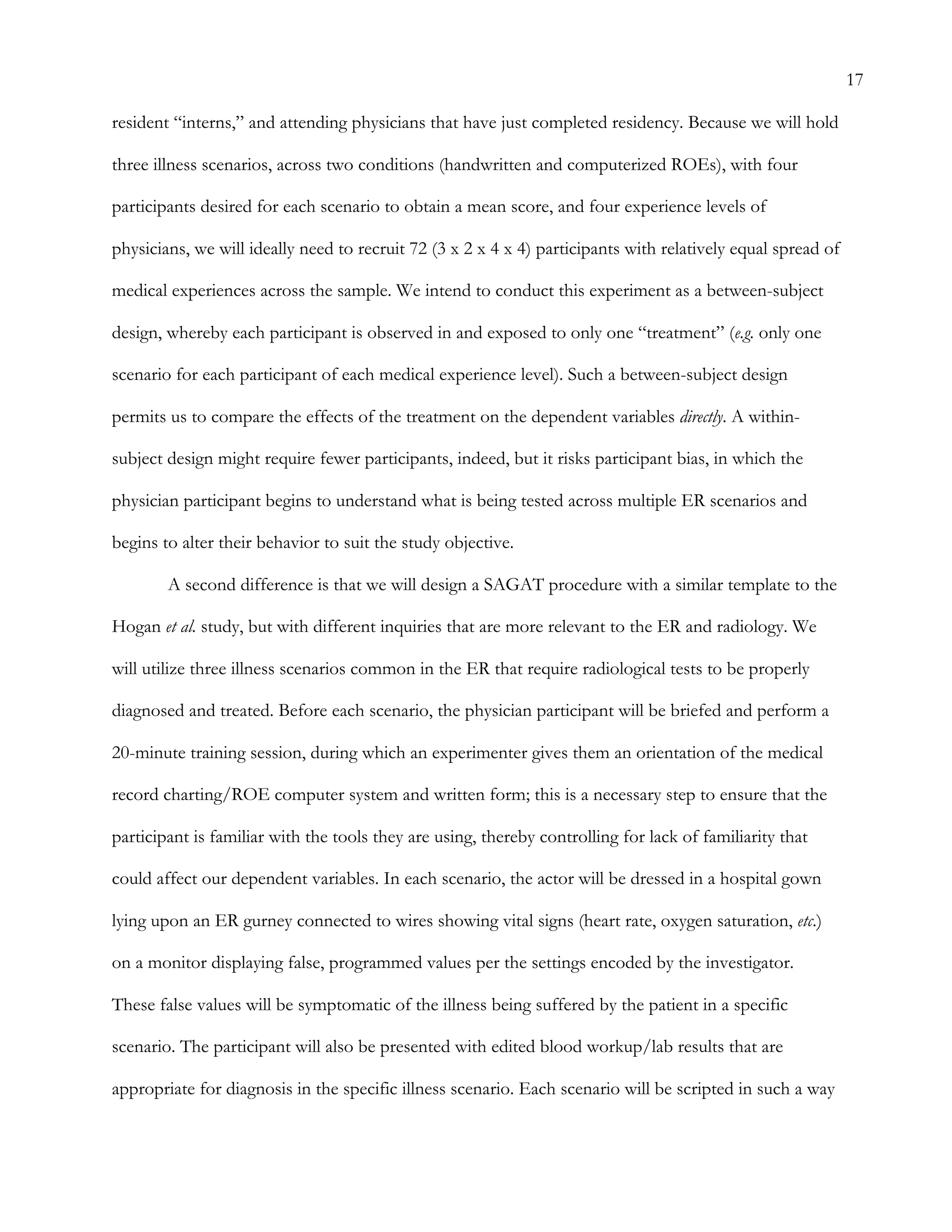 17
resident “interns,” and attending physicians that have just completed residency. Because we will hold
three illness scenarios, across two conditions (handwritten and computerized ROEs), with four
participants desired for each scenario to obtain a mean score, and four experience levels of
physicians, we will ideally need to recruit 72 (3 x 2 x 4 x 4) participants with relatively equal spread of
medical experiences across the sample. We intend to conduct this experiment as a between-subject
design, whereby each participant is observed in and exposed to only one “treatment” (e.g. only one
scenario for each participant of each medical experience level). Such a between-subject design
permits us to compare the effects of the treatment on the dependent variables directly. A within-
subject design might require fewer participants, indeed, but it risks participant bias, in which the
physician participant begins to understand what is being tested across multiple ER scenarios and
begins to alter their behavior to suit the study objective.
A second difference is that we will design a SAGAT procedure with a similar template to the
Hogan et al. study, but with different inquiries that are more relevant to the ER and radiology. We
will utilize three illness scenarios common in the ER that require radiological tests to be properly
diagnosed and treated. Before each scenario, the physician participant will be briefed and perform a
20-minute training session, during which an experimenter gives them an orientation of the medical
record charting/ROE computer system and written form; this is a necessary step to ensure that the
participant is familiar with the tools they are using, thereby controlling for lack of familiarity that
could affect our dependent variables. In each scenario, the actor will be dressed in a hospital gown
lying upon an ER gurney connected to wires showing vital signs (heart rate, oxygen saturation, etc.)
on a monitor displaying false, programmed values per the settings encoded by the investigator.
These false values will be symptomatic of the illness being suffered by the patient in a specific
scenario. The participant will also be presented with edited blood workup/lab results that are
appropriate for diagnosis in the specific illness scenario. Each scenario will be scripted in such a way
 