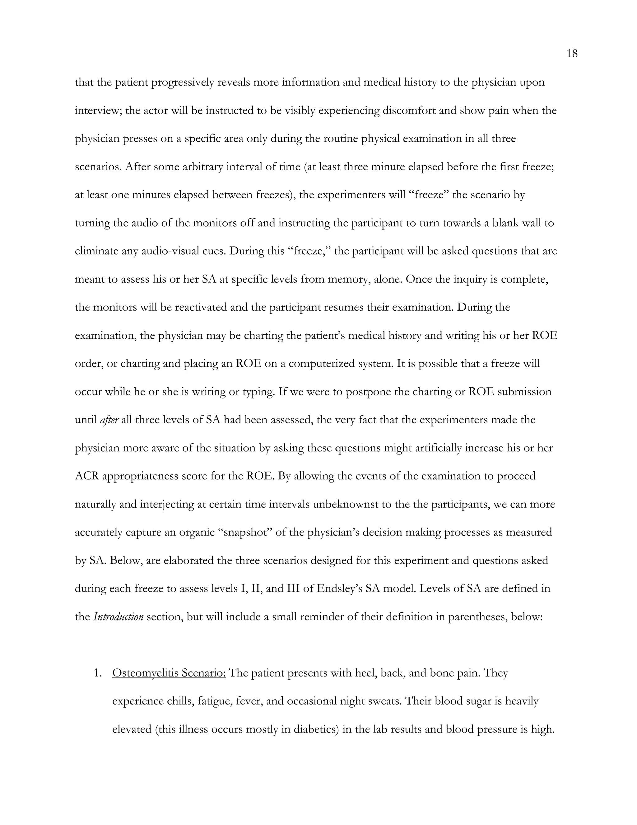 18
that the patient progressively reveals more information and medical history to the physician upon
interview; the actor will be instructed to be visibly experiencing discomfort and show pain when the
physician presses on a specific area only during the routine physical examination in all three
scenarios. After some arbitrary interval of time (at least three minute elapsed before the first freeze;
at least one minutes elapsed between freezes), the experimenters will “freeze” the scenario by
turning the audio of the monitors off and instructing the participant to turn towards a blank wall to
eliminate any audio-visual cues. During this “freeze,” the participant will be asked questions that are
meant to assess his or her SA at specific levels from memory, alone. Once the inquiry is complete,
the monitors will be reactivated and the participant resumes their examination. During the
examination, the physician may be charting the patient’s medical history and writing his or her ROE
order, or charting and placing an ROE on a computerized system. It is possible that a freeze will
occur while he or she is writing or typing. If we were to postpone the charting or ROE submission
until after all three levels of SA had been assessed, the very fact that the experimenters made the
physician more aware of the situation by asking these questions might artificially increase his or her
ACR appropriateness score for the ROE. By allowing the events of the examination to proceed
naturally and interjecting at certain time intervals unbeknownst to the the participants, we can more
accurately capture an organic “snapshot” of the physician’s decision making processes as measured
by SA. Below, are elaborated the three scenarios designed for this experiment and questions asked
during each freeze to assess levels I, II, and III of Endsley’s SA model. Levels of SA are defined in
the Introduction section, but will include a small reminder of their definition in parentheses, below:
1.   Osteomyelitis Scenario: The patient presents with heel, back, and bone pain. They
experience chills, fatigue, fever, and occasional night sweats. Their blood sugar is heavily
elevated (this illness occurs mostly in diabetics) in the lab results and blood pressure is high.
 