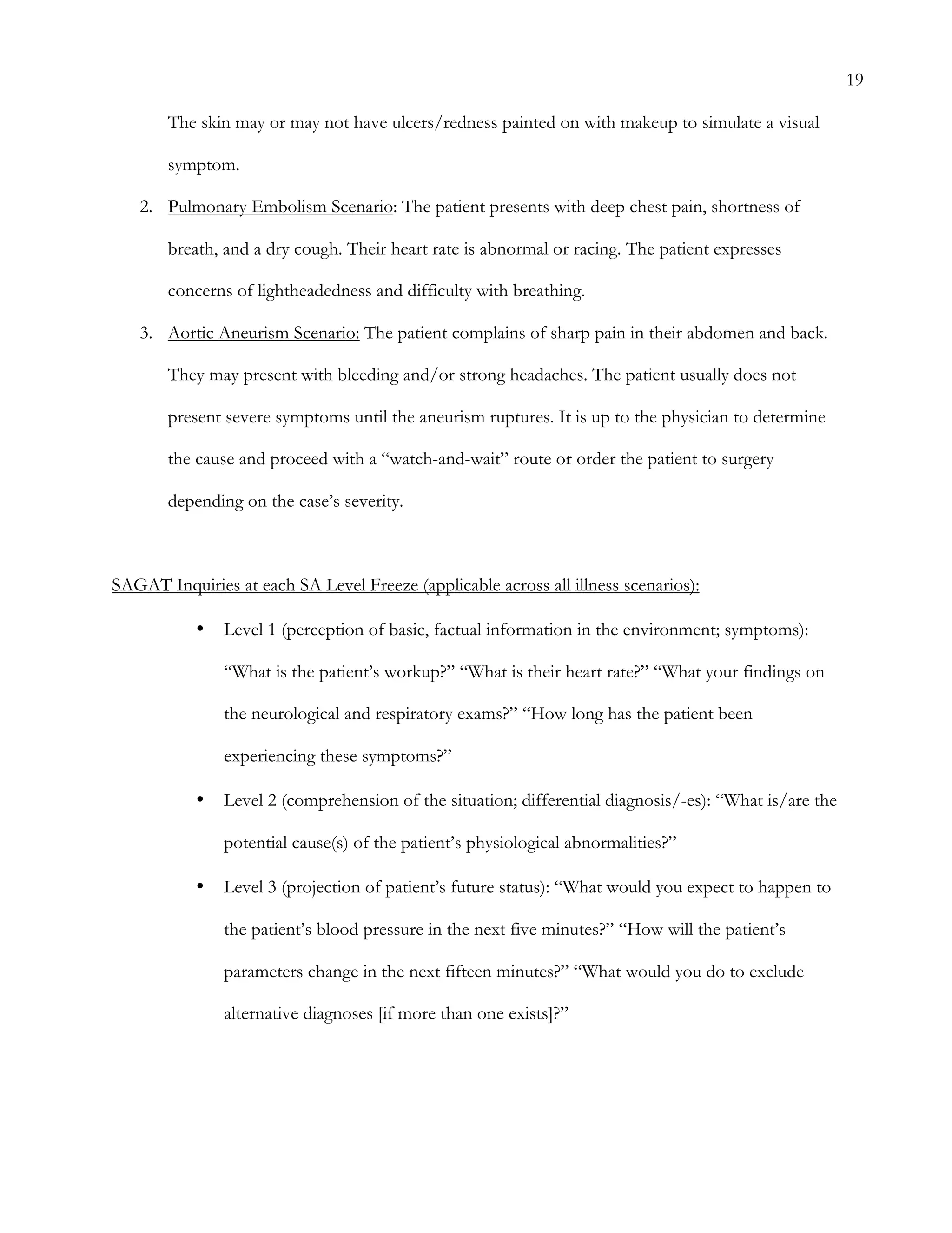19
The skin may or may not have ulcers/redness painted on with makeup to simulate a visual
symptom.
2.   Pulmonary Embolism Scenario: The patient presents with deep chest pain, shortness of
breath, and a dry cough. Their heart rate is abnormal or racing. The patient expresses
concerns of lightheadedness and difficulty with breathing.
3.   Aortic Aneurism Scenario: The patient complains of sharp pain in their abdomen and back.
They may present with bleeding and/or strong headaches. The patient usually does not
present severe symptoms until the aneurism ruptures. It is up to the physician to determine
the cause and proceed with a “watch-and-wait” route or order the patient to surgery
depending on the case’s severity.
SAGAT Inquiries at each SA Level Freeze (applicable across all illness scenarios):
•   Level 1 (perception of basic, factual information in the environment; symptoms):
“What is the patient’s workup?” “What is their heart rate?” “What your findings on
the neurological and respiratory exams?” “How long has the patient been
experiencing these symptoms?”
•   Level 2 (comprehension of the situation; differential diagnosis/-es): “What is/are the
potential cause(s) of the patient’s physiological abnormalities?”
•   Level 3 (projection of patient’s future status): “What would you expect to happen to
the patient’s blood pressure in the next five minutes?” “How will the patient’s
parameters change in the next fifteen minutes?” “What would you do to exclude
alternative diagnoses [if more than one exists]?”
 