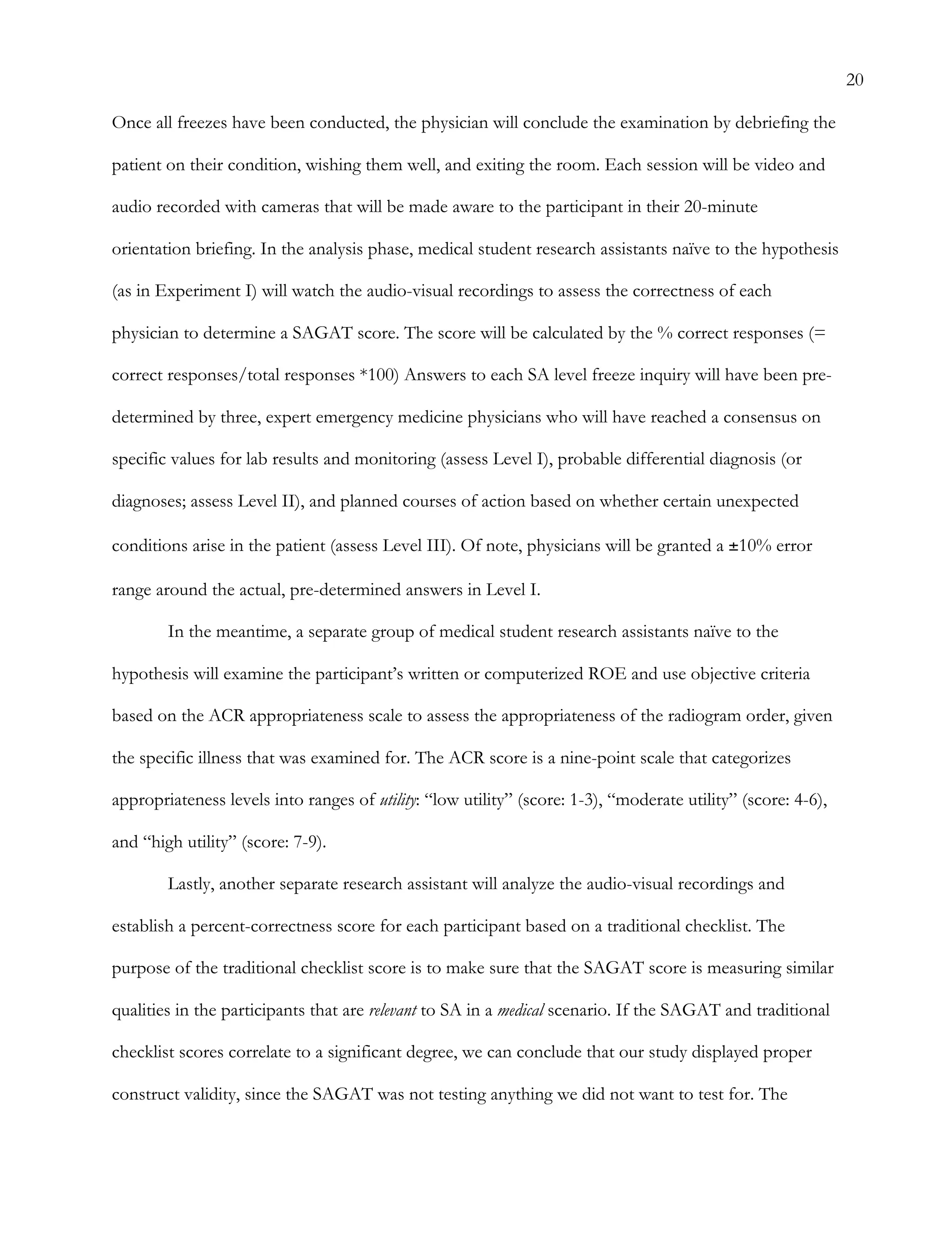 20
Once all freezes have been conducted, the physician will conclude the examination by debriefing the
patient on their condition, wishing them well, and exiting the room. Each session will be video and
audio recorded with cameras that will be made aware to the participant in their 20-minute
orientation briefing. In the analysis phase, medical student research assistants naïve to the hypothesis
(as in Experiment I) will watch the audio-visual recordings to assess the correctness of each
physician to determine a SAGAT score. The score will be calculated by the % correct responses (=
correct responses/total responses *100) Answers to each SA level freeze inquiry will have been pre-
determined by three, expert emergency medicine physicians who will have reached a consensus on
specific values for lab results and monitoring (assess Level I), probable differential diagnosis (or
diagnoses; assess Level II), and planned courses of action based on whether certain unexpected
conditions arise in the patient (assess Level III). Of note, physicians will be granted a ±10% error
range around the actual, pre-determined answers in Level I.
In the meantime, a separate group of medical student research assistants naïve to the
hypothesis will examine the participant’s written or computerized ROE and use objective criteria
based on the ACR appropriateness scale to assess the appropriateness of the radiogram order, given
the specific illness that was examined for. The ACR score is a nine-point scale that categorizes
appropriateness levels into ranges of utility: “low utility” (score: 1-3), “moderate utility” (score: 4-6),
and “high utility” (score: 7-9).
Lastly, another separate research assistant will analyze the audio-visual recordings and
establish a percent-correctness score for each participant based on a traditional checklist. The
purpose of the traditional checklist score is to make sure that the SAGAT score is measuring similar
qualities in the participants that are relevant to SA in a medical scenario. If the SAGAT and traditional
checklist scores correlate to a significant degree, we can conclude that our study displayed proper
construct validity, since the SAGAT was not testing anything we did not want to test for. The
 